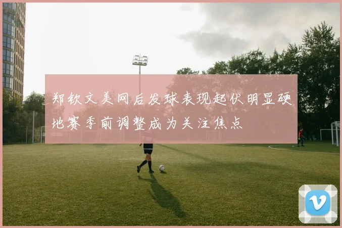 郑钦文美网后发球表现起伏明显硬地赛季前调整成为关注焦点