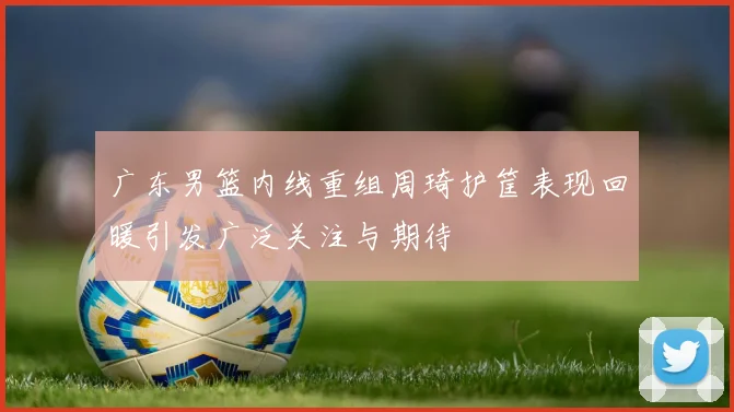 广东男篮内线重组周琦护筐表现回暖引发广泛关注与期待