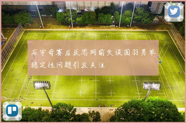 石宇奇赛后反思网前失误国羽男单稳定性问题引发关注