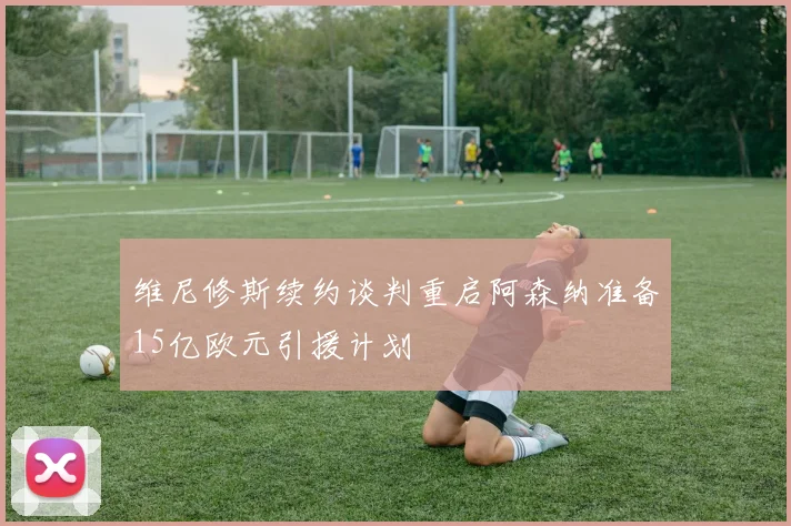 维尼修斯续约谈判重启阿森纳准备15亿欧元引援计划