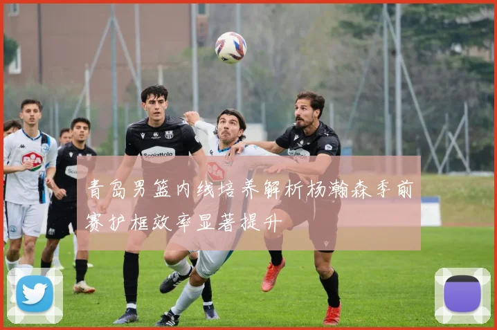 青岛男篮内线培养解析杨瀚森季前赛护框效率显著提升