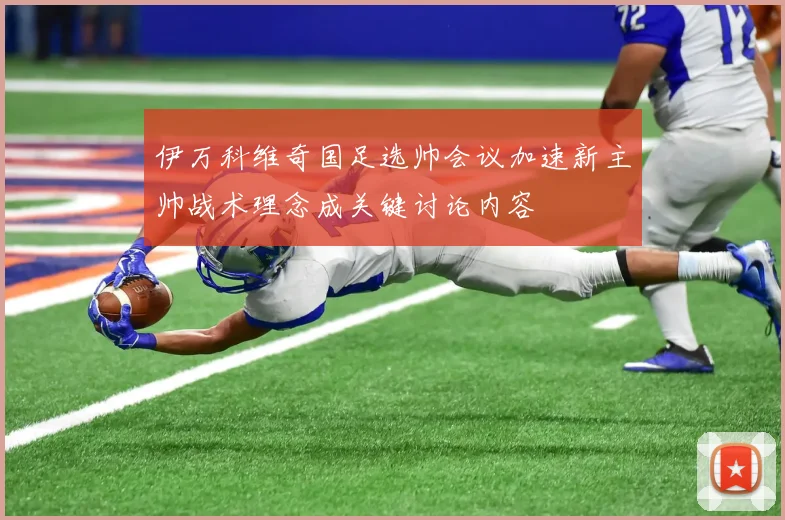 伊万科维奇国足选帅会议加速新主帅战术理念成关键讨论内容